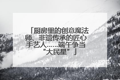 厨房里的创意魔法师、非遗传承的匠心手艺人……端午争当“大民星”