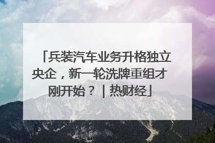 兵装汽车业务升格独立央企，新一轮洗牌重组才刚开始？｜热财经