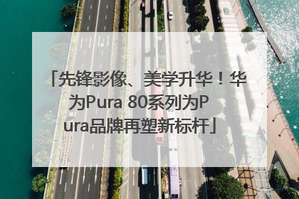 先锋影像、美学升华！华为Pura 80系列为Pura品牌再塑新标杆