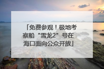 免费参观！极地考察船“雪龙2”号在海口面向公众开放