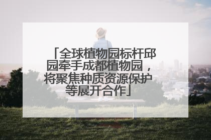 全球植物园标杆邱园牵手成都植物园，将聚焦种质资源保护等展开合作
