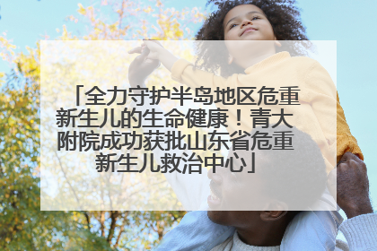 全力守护半岛地区危重新生儿的生命健康！青大附院成功获批山东省危重新生儿救治中心