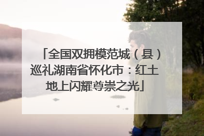 全国双拥模范城（县）巡礼湖南省怀化市：红土地上闪耀尊崇之光