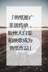 剪纸推广非遗传承，胶州大白菜和秧歌成为剪纸作品