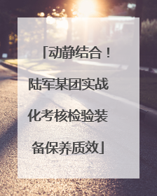 动静结合！陆军某团实战化考核检验装备保养质效