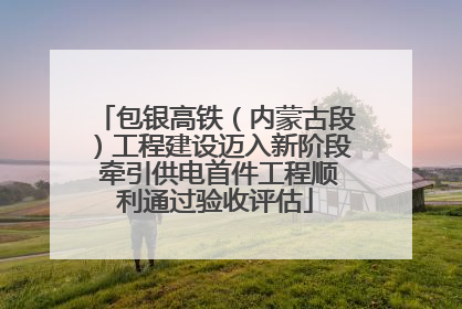 包银高铁（内蒙古段）工程建设迈入新阶段 牵引供电首件工程顺利通过验收评估