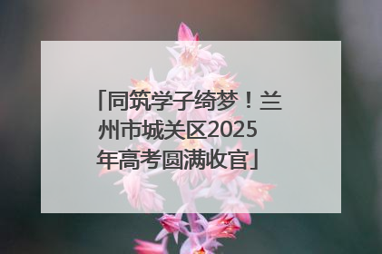 同筑学子绮梦！兰州市城关区2025年高考圆满收官