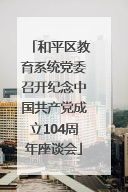 和平区教育系统党委召开纪念中国共产党成立104周年座谈会