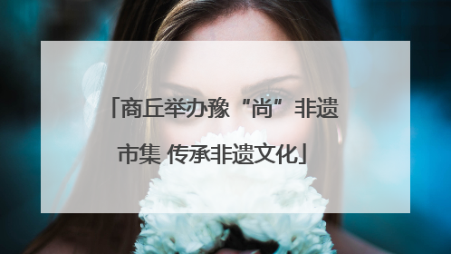 商丘举办豫“尚”非遗市集 传承非遗文化