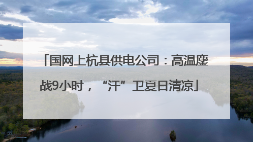 国网上杭县供电公司：高温鏖战9小时，“汗”卫夏日清凉
