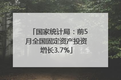 国家统计局：前5月全国固定资产投资增长3.7%