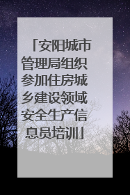 安阳城市管理局组织参加住房城乡建设领域安全生产信息员培训
