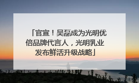 官宣！吴磊成为光明优倍品牌代言人，光明乳业发布鲜活升级战略