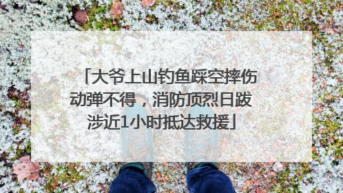 大爷上山钓鱼踩空摔伤动弹不得，消防顶烈日跋涉近1小时抵达救援