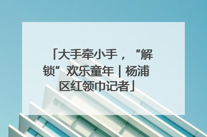 大手牵小手，“解锁”欢乐童年｜杨浦区红领巾记者