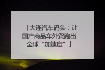 大连汽车码头：让国产商品车外贸跑出全球“加速度”