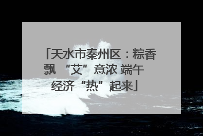 天水市秦州区：粽香飘 “艾”意浓 端午经济“热”起来