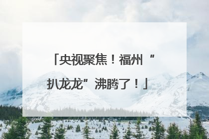 央视聚焦！福州“扒龙龙”沸腾了！