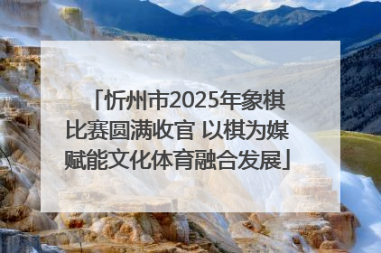 忻州市2025年象棋比赛圆满收官 以棋为媒赋能文化体育融合发展
