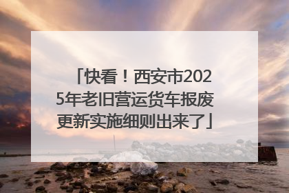 快看！西安市2025年老旧营运货车报废更新实施细则出来了