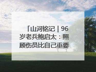 山河铭记｜96岁老兵鲍启太：照顾伤员比自己重要，炮弹来了要趴在他们身上