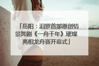 岳阳：汨罗首部原创情景舞剧《一舟千年》璀璨亮相龙舟赛开幕式