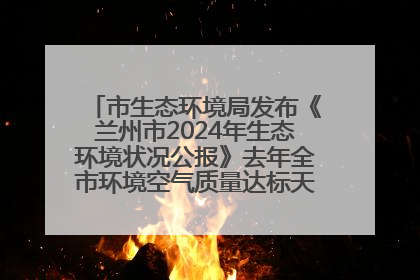 市生态环境局发布《兰州市2024年生态环境状况公报》去年全市环境空气质量达标天数301天