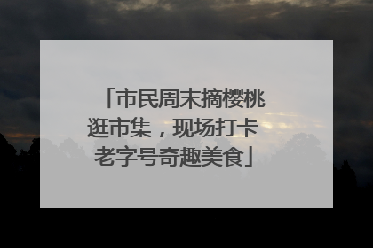 市民周末摘樱桃逛市集，现场打卡老字号奇趣美食