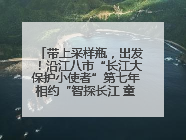 带上采样瓶，出发！沿江八市“长江大保护小使者”第七年相约“智探长江 童心护绿 ”