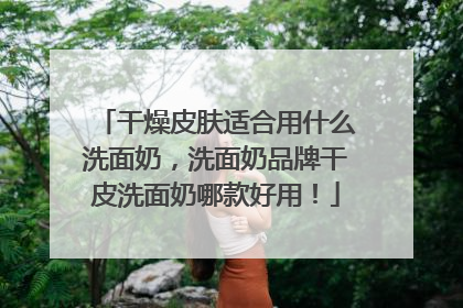 干燥皮肤适合用什么洗面奶，洗面奶品牌干皮洗面奶哪款好用！