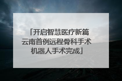 开启智慧医疗新篇 云南首例远程骨科手术机器人手术完成