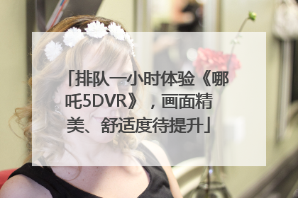 排队一小时体验《哪吒5DVR》，画面精美、舒适度待提升