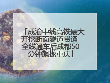 成渝中线高铁最大开挖断面隧道贯通 全线通车后成都50分钟飙拢重庆