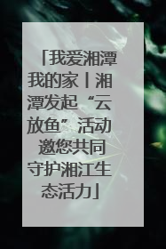 我爱湘潭我的家丨湘潭发起“云放鱼”活动 邀您共同守护湘江生态活力