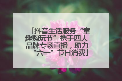 抖音生活服务“童趣购玩节”携手四大品牌专场直播，助力“六一”节日消费