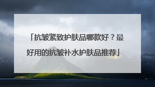 抗皱紧致护肤品哪款好？最好用的抗皱补水护肤品推荐