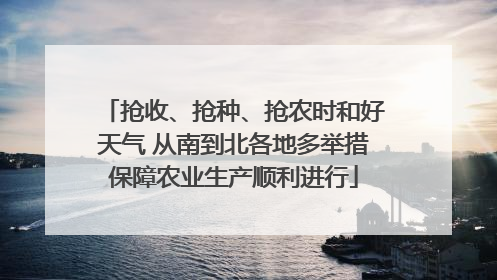 抢收、抢种、抢农时和好天气 从南到北各地多举措保障农业生产顺利进行