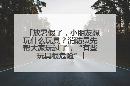 放暑假了，小朋友想玩什么玩具？消防员先帮大家玩过了，“有些玩具很危险”