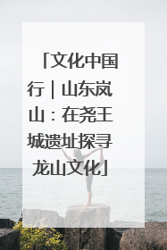 文化中国行｜山东岚山：在尧王城遗址探寻龙山文化