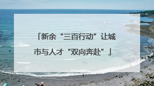 新余“三百行动”让城市与人才“双向奔赴”