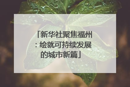 新华社聚焦福州：绘就可持续发展的城市新篇