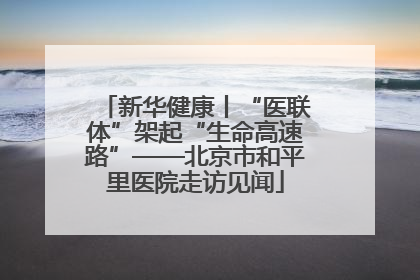 新华健康丨“医联体”架起“生命高速路”——北京市和平里医院走访见闻