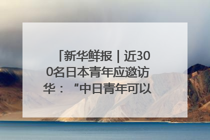 新华鲜报｜近300名日本青年应邀访华：“中日青年可以创造更好的未来”