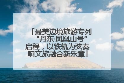 最美边境旅游专列“丹东·凤凰山号”启程，以铁轨为弦奏响文旅融合新乐章