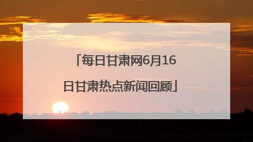每日甘肃网6月16日甘肃热点新闻回顾