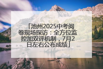 池州2025中考阅卷现场探访：全方位监控加双评机制，7月2日左右公布成绩