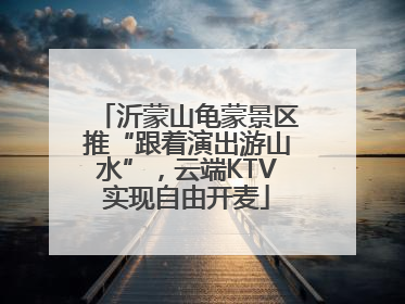 沂蒙山龟蒙景区推“跟着演出游山水”，云端KTV实现自由开麦