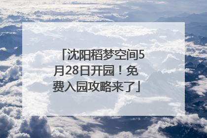 沈阳稻梦空间5月28日开园！免费入园攻略来了