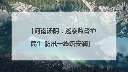 河南汤阴：巡察监督护民生 防汛一线筑安澜