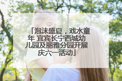 泡沫盛夏，戏水童年 宜宾长宁西城幼儿园及丽雅分园开展庆六一活动